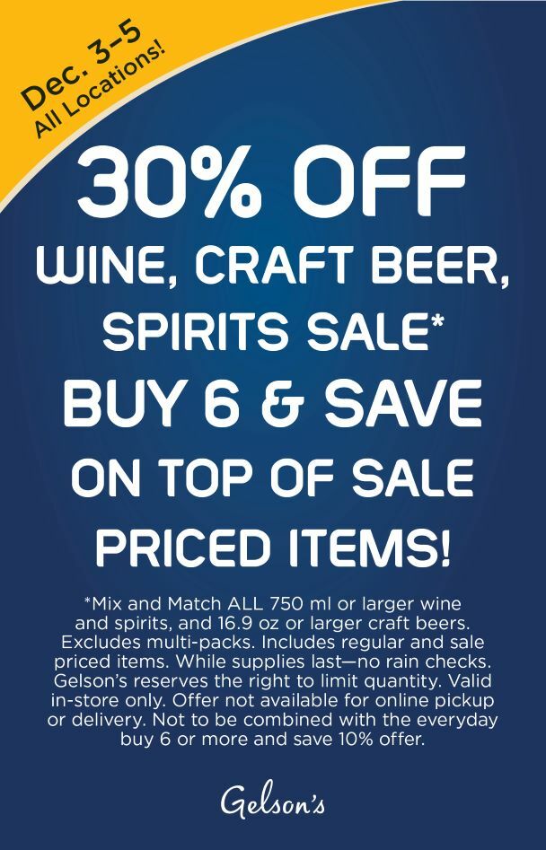 30% OFF WINE, BEER, SPIRITS SALE* BUY 6 & SAVE ON TOP OF SALE PRICED ITEMS! December 3-5 All Locations! *Mix and Match ALL 750 ml or larger wine and spirits, and 16.9 oz or larger craft beers. Excludes multi-packs. Includes regular and sale priced items. While supplies last—no rain checks. Gelson’s reserves the right to limit quantity. Valid in-store only. Offer not available for online pickup or delivery. Not to be combined with the everyday buy 6 or more and save 10% offer.