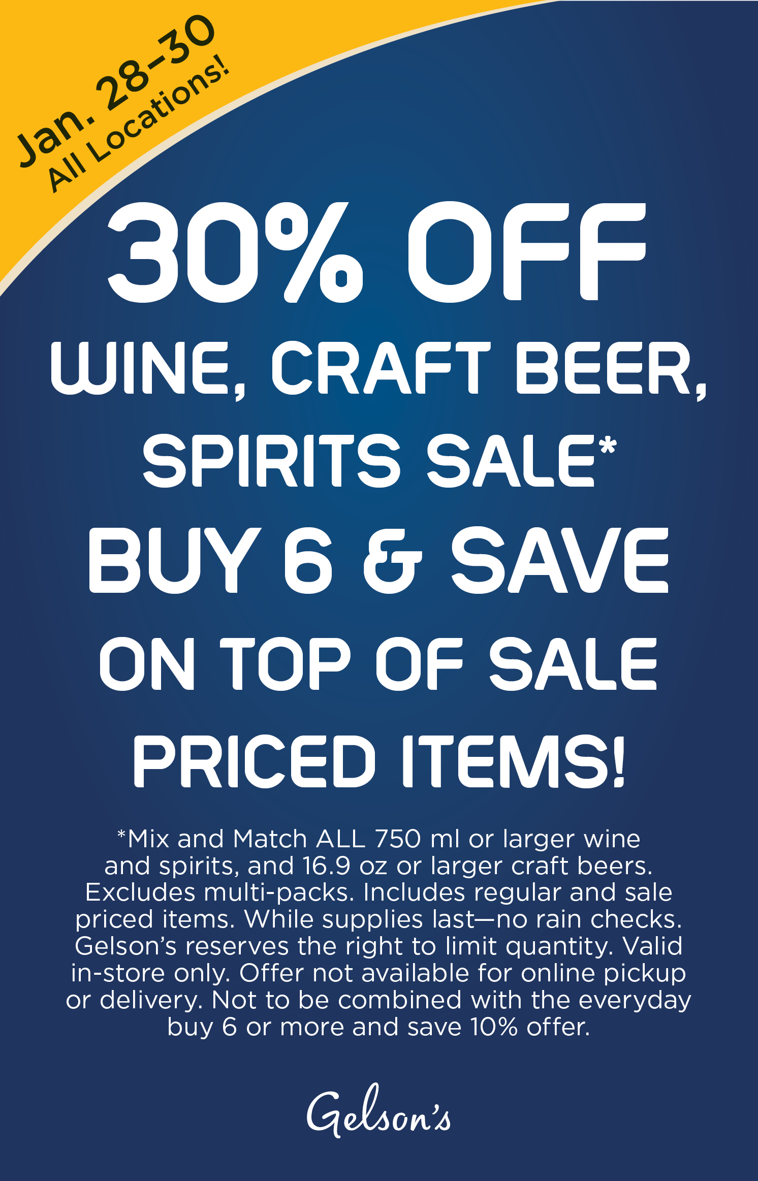 This Weekend! Enjoy our 30% Off Wine, Beer, Spirits Sale! Mix and Match ALL 750 ml or larger wine and spirits, and 16.9 oz or larger craft beers. Excludes multi-packs. Includes regular and sale priced items. While supplies last - no rain checks. Gelson's reserves the right to limit quantity. Valid in-store only. Offer not available for online pickup or delivery. Not to be combined with the everyday buy 6 or more and save 10% offer. All locations between January 28-30, 2022.